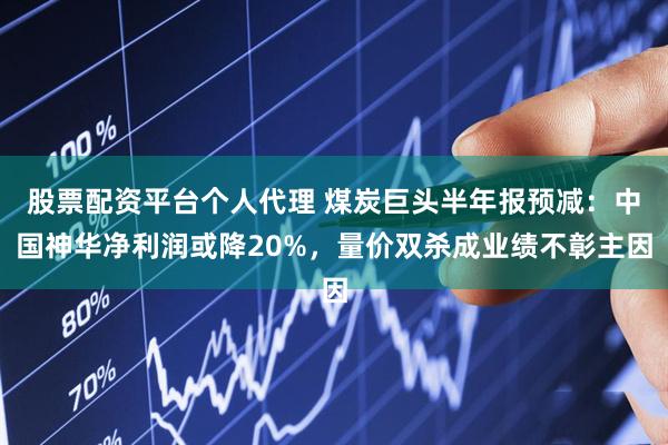 股票配资平台个人代理 煤炭巨头半年报预减：中国神华净利润或降20%，量价双杀成业绩不彰主因