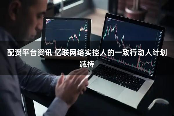 配资平台资讯 亿联网络实控人的一致行动人计划减持