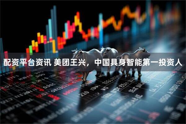 配资平台资讯 美团王兴，中国具身智能第一投资人
