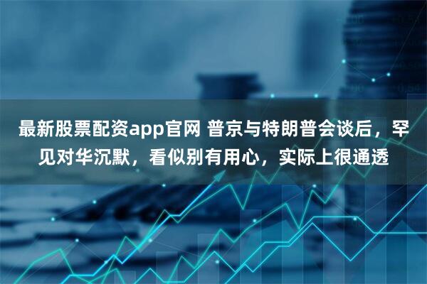 最新股票配资app官网 普京与特朗普会谈后，罕见对华沉默，看似别有用心，实际上很通透
