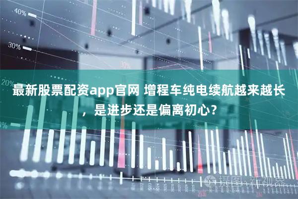 最新股票配资app官网 增程车纯电续航越来越长，是进步还是偏离初心？