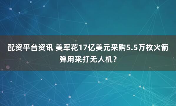 配资平台资讯 美军花17亿美元采购5.5万枚火箭弹用来打无人机？