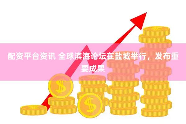 配资平台资讯 全球滨海论坛在盐城举行，发布重要成果