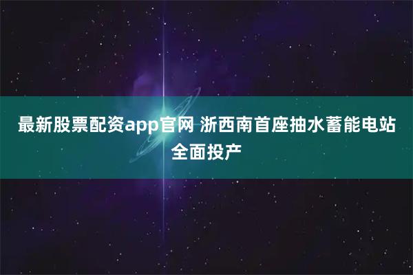 最新股票配资app官网 浙西南首座抽水蓄能电站全面投产