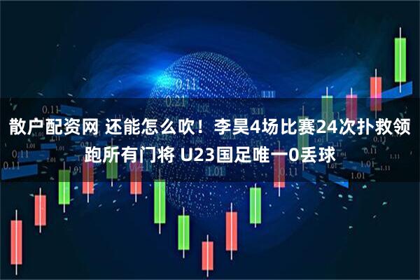 散户配资网 还能怎么吹！李昊4场比赛24次扑救领跑所有门将 U23国足唯一0丢球