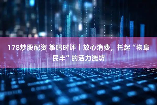 178炒股配资 筝鸣时评丨放心消费，托起“物阜民丰”的活力潍坊