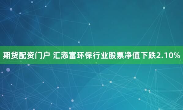 期货配资门户 汇添富环保行业股票净值下跌2.10%