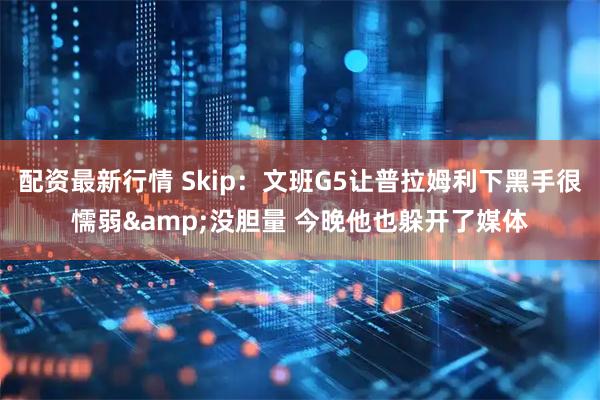 配资最新行情 Skip：文班G5让普拉姆利下黑手很懦弱&没胆量 今晚他也躲开了媒体