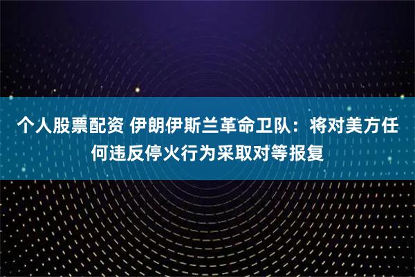 个人股票配资 伊朗伊斯兰革命卫队：将对美方任何违反停火行为采取对等报复