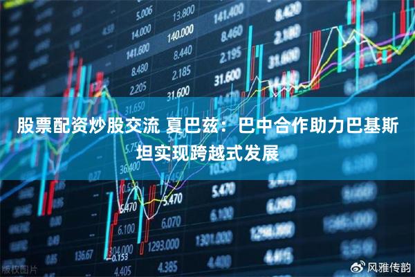 股票配资炒股交流 夏巴兹：巴中合作助力巴基斯坦实现跨越式发展