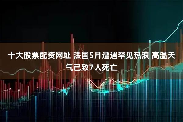 十大股票配资网址 法国5月遭遇罕见热浪 高温天气已致7人死亡