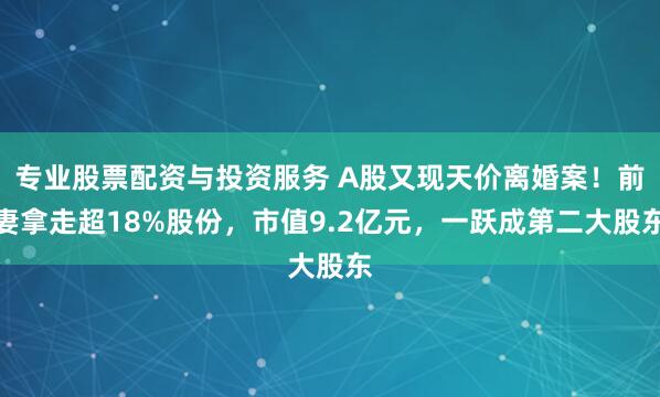 专业股票配资与投资服务 A股又现天价离婚案！前妻拿走超18%股份，市值9.2亿元，一跃成第二大股东