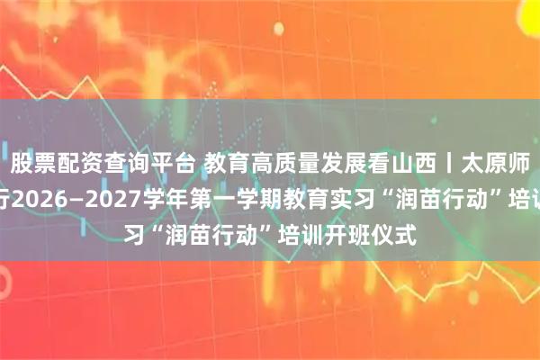 股票配资查询平台 教育高质量发展看山西丨太原师范学院举行2026—2027学年第一学期教育实习“润苗行动”培训开班仪式